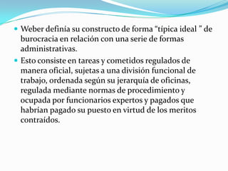 Weber definía su constructo de forma “típica ideal ” de burocracia en relación con una serie de formas administrativas.Esto consiste en tareas y cometidos regulados de manera oficial, sujetas a una división funcional de trabajo, ordenada según su jerarquía de oficinas, regulada mediante normas de procedimiento y ocupada por funcionarios expertos y pagados que habrían pagado su puesto en virtud de los meritos contraídos.