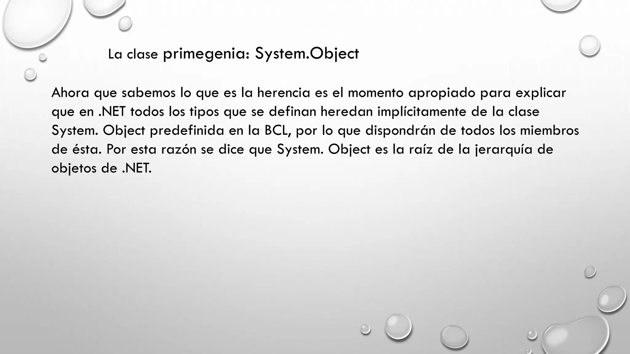 La clase primegenia: System.Object
Ahora que sabemos lo que es la herencia es el momento apropiado para explicar
que en .NET todos los tipos que se definan heredan implícitamente de la clase
System. Object predefinida en la BCL, por lo que dispondrán de todos los miembros
de ésta. Por esta razón se dice que System. Object es la raíz de la jerarquía de
objetos de .NET.
 