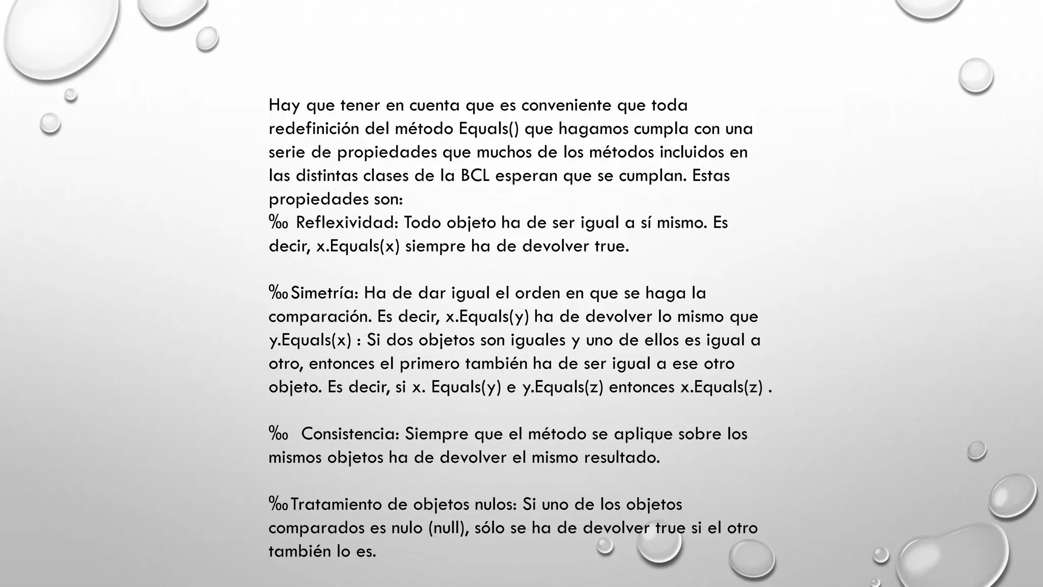 Hay que tener en cuenta que es conveniente que toda
redefinición del método Equals() que hagamos cumpla con una
serie de propiedades que muchos de los métodos incluidos en
las distintas clases de la BCL esperan que se cumplan. Estas
propiedades son:
‰ Reflexividad: Todo objeto ha de ser igual a sí mismo. Es
decir, x.Equals(x) siempre ha de devolver true.
‰Simetría: Ha de dar igual el orden en que se haga la
comparación. Es decir, x.Equals(y) ha de devolver lo mismo que
y.Equals(x) : Si dos objetos son iguales y uno de ellos es igual a
otro, entonces el primero también ha de ser igual a ese otro
objeto. Es decir, si x. Equals(y) e y.Equals(z) entonces x.Equals(z) .
‰ Consistencia: Siempre que el método se aplique sobre los
mismos objetos ha de devolver el mismo resultado.
‰Tratamiento de objetos nulos: Si uno de los objetos
comparados es nulo (null), sólo se ha de devolver true si el otro
también lo es.
 