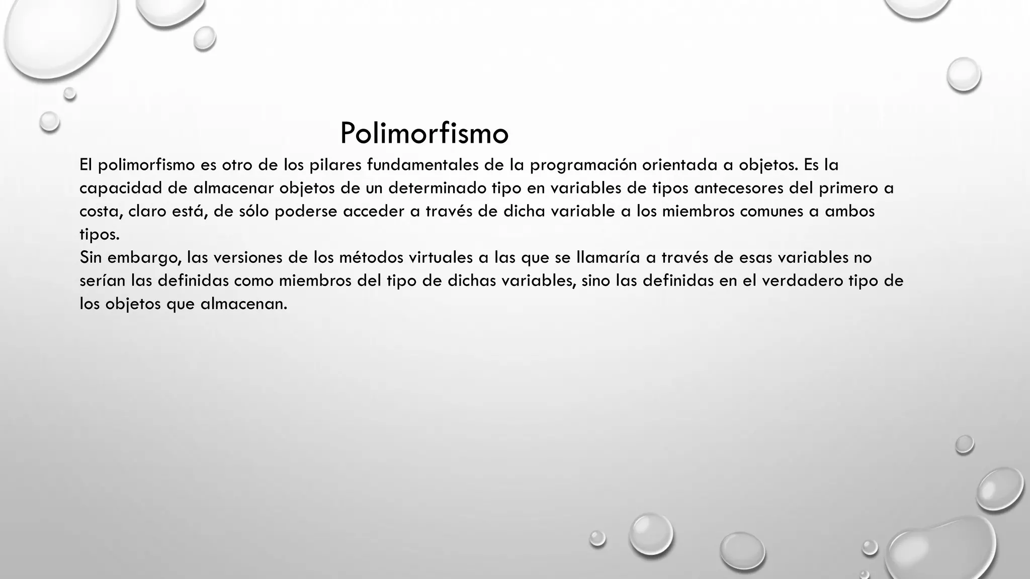 Polimorfismo
El polimorfismo es otro de los pilares fundamentales de la programación orientada a objetos. Es la
capacidad de almacenar objetos de un determinado tipo en variables de tipos antecesores del primero a
costa, claro está, de sólo poderse acceder a través de dicha variable a los miembros comunes a ambos
tipos.
Sin embargo, las versiones de los métodos virtuales a las que se llamaría a través de esas variables no
serían las definidas como miembros del tipo de dichas variables, sino las definidas en el verdadero tipo de
los objetos que almacenan.
 