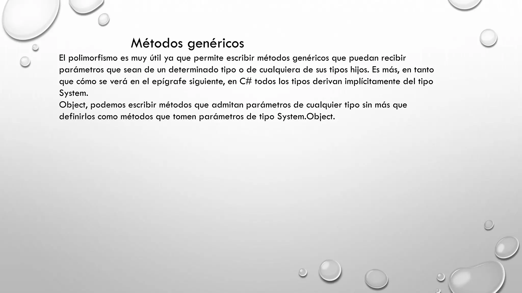 Métodos genéricos
El polimorfismo es muy útil ya que permite escribir métodos genéricos que puedan recibir
parámetros que sean de un determinado tipo o de cualquiera de sus tipos hijos. Es más, en tanto
que cómo se verá en el epígrafe siguiente, en C# todos los tipos derivan implícitamente del tipo
System.
Object, podemos escribir métodos que admitan parámetros de cualquier tipo sin más que
definirlos como métodos que tomen parámetros de tipo System.Object.
 