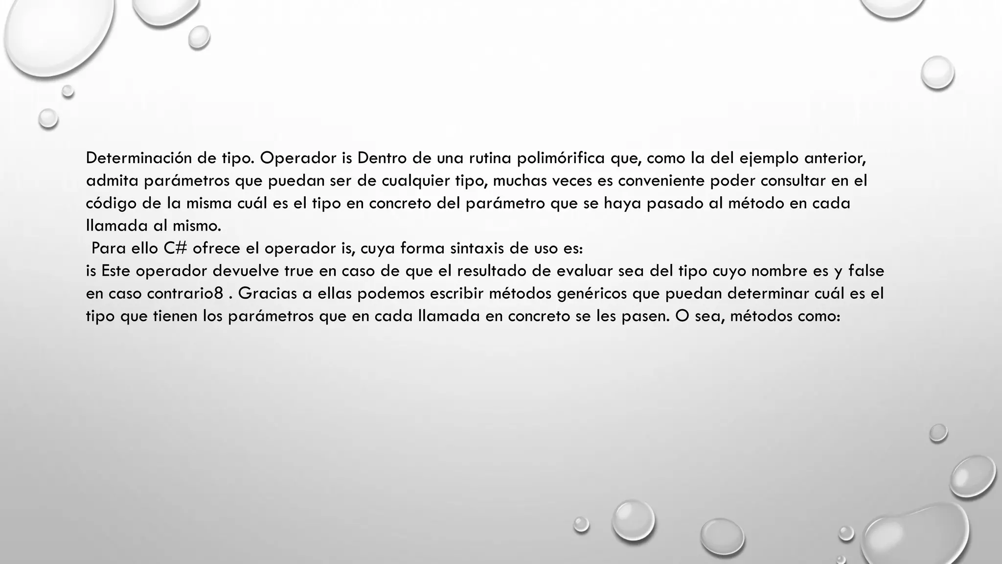 Determinación de tipo. Operador is Dentro de una rutina polimórifica que, como la del ejemplo anterior,
admita parámetros que puedan ser de cualquier tipo, muchas veces es conveniente poder consultar en el
código de la misma cuál es el tipo en concreto del parámetro que se haya pasado al método en cada
llamada al mismo.
Para ello C# ofrece el operador is, cuya forma sintaxis de uso es:
is Este operador devuelve true en caso de que el resultado de evaluar sea del tipo cuyo nombre es y false
en caso contrario8 . Gracias a ellas podemos escribir métodos genéricos que puedan determinar cuál es el
tipo que tienen los parámetros que en cada llamada en concreto se les pasen. O sea, métodos como:
 