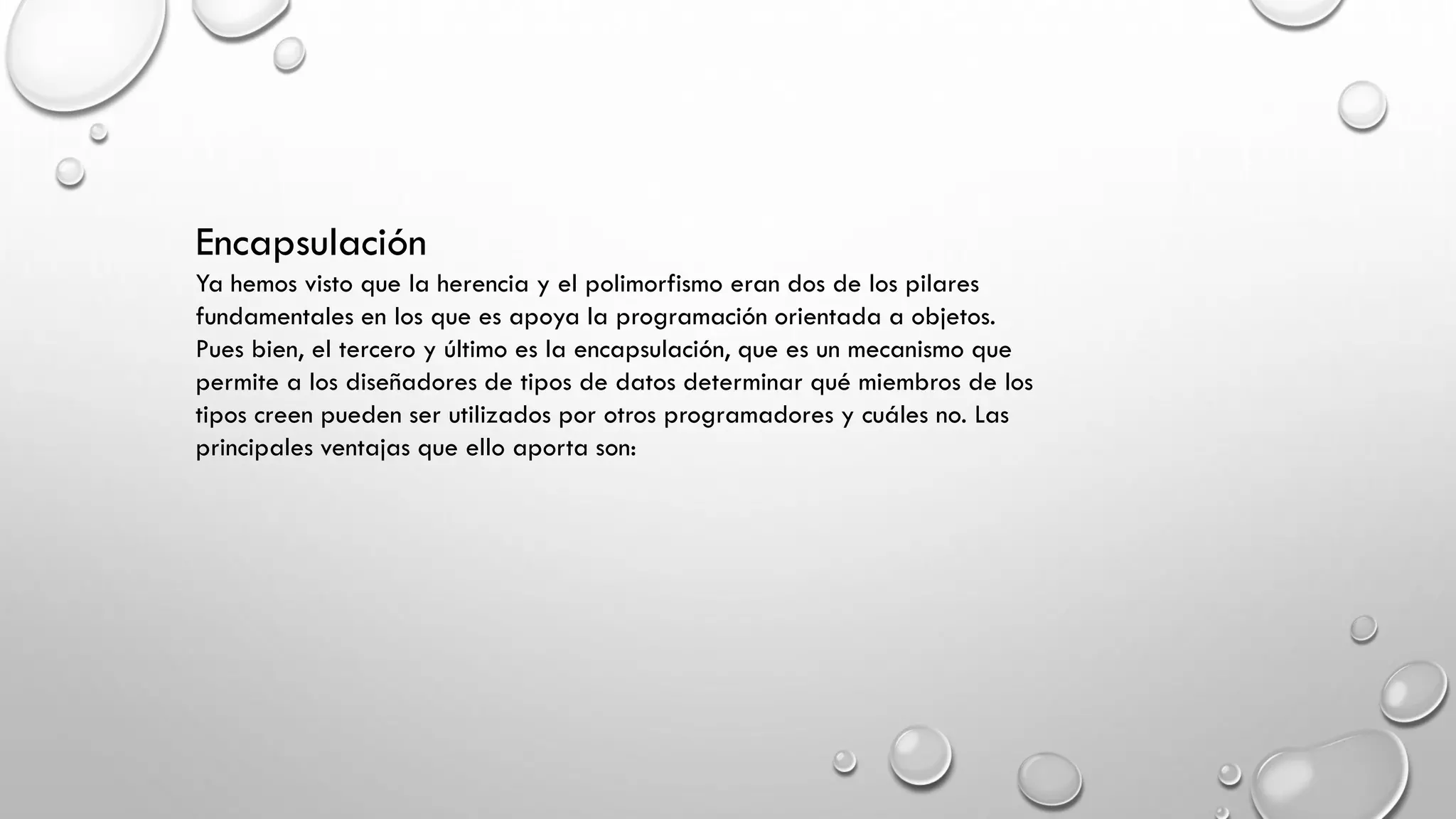 Encapsulación
Ya hemos visto que la herencia y el polimorfismo eran dos de los pilares
fundamentales en los que es apoya la programación orientada a objetos.
Pues bien, el tercero y último es la encapsulación, que es un mecanismo que
permite a los diseñadores de tipos de datos determinar qué miembros de los
tipos creen pueden ser utilizados por otros programadores y cuáles no. Las
principales ventajas que ello aporta son:
 