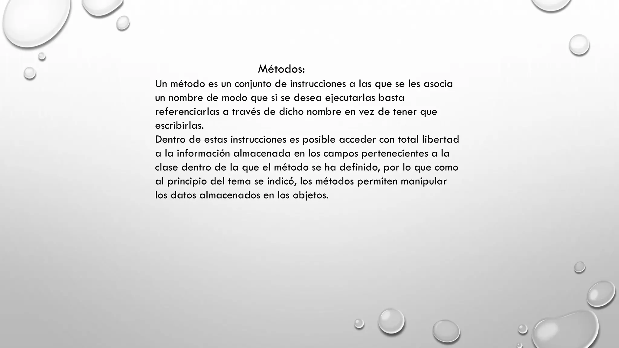 Métodos:
Un método es un conjunto de instrucciones a las que se les asocia
un nombre de modo que si se desea ejecutarlas basta
referenciarlas a través de dicho nombre en vez de tener que
escribirlas.
Dentro de estas instrucciones es posible acceder con total libertad
a la información almacenada en los campos pertenecientes a la
clase dentro de la que el método se ha definido, por lo que como
al principio del tema se indicó, los métodos permiten manipular
los datos almacenados en los objetos.
 