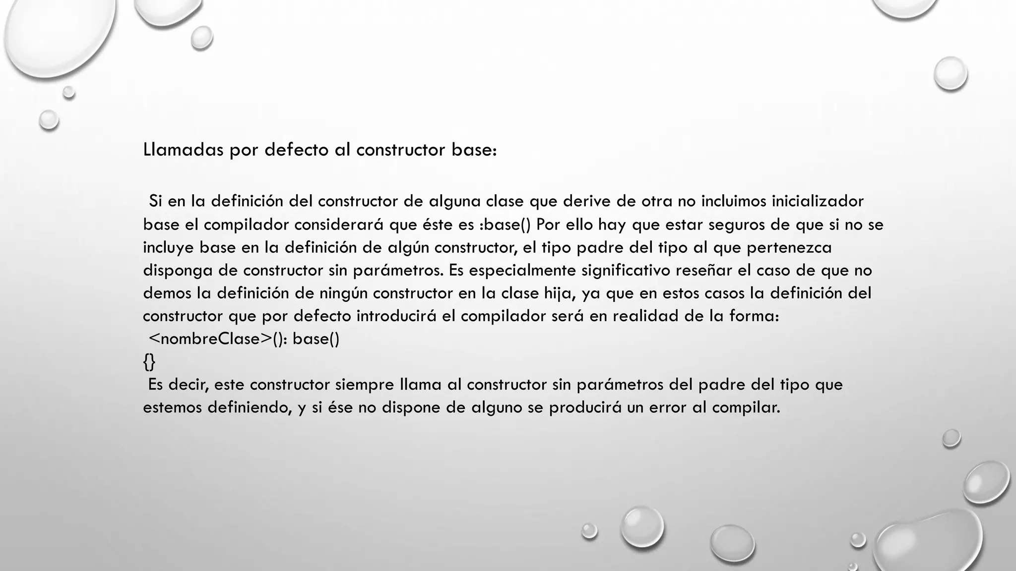 Llamadas por defecto al constructor base:
Si en la definición del constructor de alguna clase que derive de otra no incluimos inicializador
base el compilador considerará que éste es :base() Por ello hay que estar seguros de que si no se
incluye base en la definición de algún constructor, el tipo padre del tipo al que pertenezca
disponga de constructor sin parámetros. Es especialmente significativo reseñar el caso de que no
demos la definición de ningún constructor en la clase hija, ya que en estos casos la definición del
constructor que por defecto introducirá el compilador será en realidad de la forma:
<nombreClase>(): base()
{}
Es decir, este constructor siempre llama al constructor sin parámetros del padre del tipo que
estemos definiendo, y si ése no dispone de alguno se producirá un error al compilar.
 