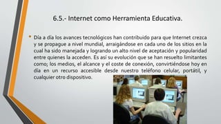 6.5.- Internet como Herramienta Educativa.
• Día a día los avances tecnológicos han contribuido para que Internet crezca
y se propague a nivel mundial, arraigándose en cada uno de los sitios en la
cual ha sido manejada y logrando un alto nivel de aceptación y popularidad
entre quienes la acceden. Es así su evolución que se han resuelto limitantes
como; los medios, el alcance y el coste de conexión, convirtiéndose hoy en
día en un recurso accesible desde nuestro teléfono celular, portátil, y
cualquier otro dispositivo.
 