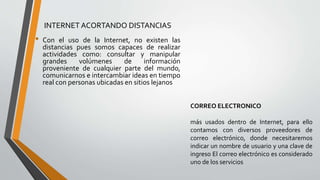 INTERNET ACORTANDO DISTANCIAS
• Con el uso de la Internet, no existen las
distancias pues somos capaces de realizar
actividades como: consultar y manipular
grandes volúmenes de información
proveniente de cualquier parte del mundo,
comunicarnos e intercambiar ideas en tiempo
real con personas ubicadas en sitios lejanos
CORREO ELECTRONICO
más usados dentro de Internet, para ello
contamos con diversos proveedores de
correo electrónico, donde necesitaremos
indicar un nombre de usuario y una clave de
ingreso El correo electrónico es considerado
uno de los servicios
 