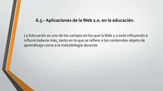 6.5.- Aplicaciones de la Web 2.0. en la educación.
La Educación es uno de los campos en los que laWeb 2.0 está influyendo e
influirá todavía más, tanto en lo que se refiere a los contenidos objeto de
aprendizaje como a la metodología docente.
 