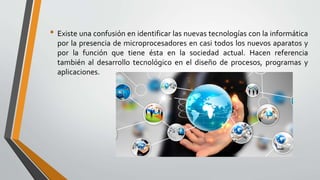 • Existe una confusión en identificar las nuevas tecnologías con la informática
por la presencia de microprocesadores en casi todos los nuevos aparatos y
por la función que tiene ésta en la sociedad actual. Hacen referencia
también al desarrollo tecnológico en el diseño de procesos, programas y
aplicaciones.
 