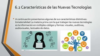 6.2 Características de las NuevasTecnologías
• A continuación presentamos algunas de sus características distintivas:
Inmaterialidad La materia prima con la que trabajan las nuevas tecnologías
es la información en múltiples códigos y formas: visuales, auditivas,
audiovisuales, textuales de datos.
 