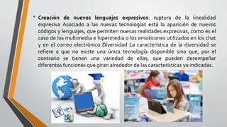 • Creación de nuevos lenguajes expresivos: ruptura de la linealidad
expresiva Asociado a las nuevas tecnologías está la aparición de nuevos
códigos y lenguajes, que permiten nuevas realidades expresivas, como es el
caso de los multimedia e hipermedia o los emoticones utilizados en los chat
y en el correo electrónico Diversidad La característica de la diversidad se
refiere a que no existe una única tecnología disponible sino que, por el
contrario se tienen una variedad de ellas, que pueden desempeñar
diferentes funciones que giran alrededor de las características ya indicadas.
 