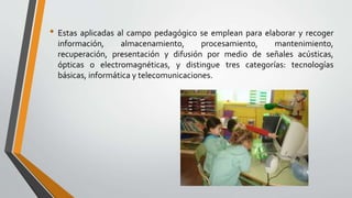 • Estas aplicadas al campo pedagógico se emplean para elaborar y recoger
información, almacenamiento, procesamiento, mantenimiento,
recuperación, presentación y difusión por medio de señales acústicas,
ópticas o electromagnéticas, y distingue tres categorías: tecnologías
básicas, informática y telecomunicaciones.
 