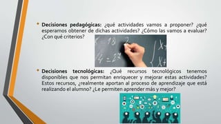• Decisiones pedagógicas: ¿qué actividades vamos a proponer? ¿qué
esperamos obtener de dichas actividades? ¿Cómo las vamos a evaluar?
¿Con qué criterios?
• Decisiones tecnológicas: ¿Qué recursos tecnológicos tenemos
disponibles que nos permitan enriquecer y mejorar estas actividades?
Estos recursos, ¿realmente aportan al proceso de aprendizaje que está
realizando el alumno? ¿Le permiten aprender más y mejor?
 