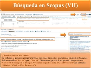 Búsqueda en Scopus (VII)
¿Cuál es el artículo más citado?
Sin embargo, si queremos conocer el artículo más citado de nuestros resultados de búsqueda ordenaremos
dichos resultados (“Sort on”) por “Cited by”. Observamos que el artículo que más citas presenta es
“Survey of chronic pain in Europe: Prevalence, impact on daily life, and treatment” con un total de
1344 citas (“Cited by 1344 documents”).
 
