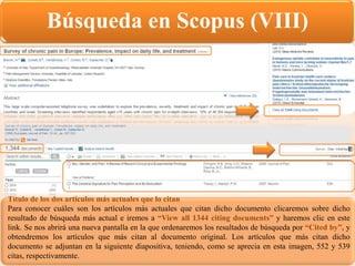 Búsqueda en Scopus (VIII)
Título de los dos artículos más actuales que lo citan
Para conocer cuáles son los artículos más actuales que citan dicho documento clicaremos sobre dicho
resultado de búsqueda más actual e iremos a “View all 1344 citing documents” y haremos clic en este
link. Se nos abrirá una nueva pantalla en la que ordenaremos los resultados de búsqueda por “Cited by”, y
obtendremos los artículos que más citan al documento original. Los artículos que más citan dicho
documento se adjuntan en la siguiente diapositiva, teniendo, como se aprecia en esta imagen, 552 y 539
citas, respectivamente.
 
