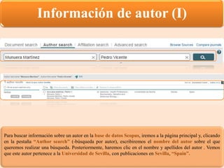 Información de autor (I)
Para buscar información sobre un autor en la base de datos Scopus, iremos a la página principal y, clicando
en la pestaña “Author search” (-búsqueda por autor), escribiremos el nombre del autor sobre el que
queremos realizar una búsqueda. Posteriormente, haremos clic en el nombre y apellidos del autor . Vemos
que este autor pertenece a la Universidad de Sevilla, con publicaciones en Sevilla, “Spain”.
 
