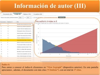 Información de autor (III)
Índice h
Para entrar a conocer el índice-h clicaremos en “View h-graph” (diapositiva anterior). En esta pantalla
apreciamos , además, el documento con más citas (“Citations”), con un total de 17 citas.
 