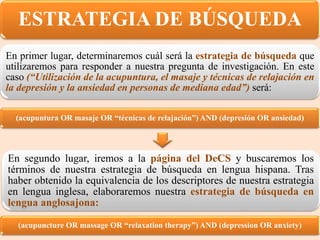 (acupuntura OR masaje OR “técnicas de relajación”) AND (depresión OR ansiedad)
(acupuncture OR massage OR “relaxation therapy”) AND (depression OR anxiety)
En segundo lugar, iremos a la página del DeCS y buscaremos los
términos de nuestra estrategia de búsqueda en lengua hispana. Tras
haber obtenido la equivalencia de los descriptores de nuestra estrategia
en lengua inglesa, elaboraremos nuestra estrategia de búsqueda en
lengua anglosajona:
En primer lugar, determinaremos cuál será la estrategia de búsqueda que
utilizaremos para responder a nuestra pregunta de investigación. En este
caso (“Utilización de la acupuntura, el masaje y técnicas de relajación en
la depresión y la ansiedad en personas de mediana edad”) será:
ESTRATEGIA DE BÚSQUEDA
 