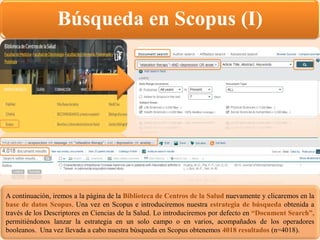 Búsqueda en Scopus (I)
A continuación, iremos a la página de la Biblioteca de Centros de la Salud nuevamente y clicaremos en la
base de datos Scopus. Una vez en Scopus e introduciremos nuestra estrategia de búsqueda obtenida a
través de los Descriptores en Ciencias de la Salud. Lo introduciremos por defecto en “Document Search”,
permitiéndonos lanzar la estrategia en un solo campo o en varios, acompañados de los operadores
booleanos. Una vez llevada a cabo nuestra búsqueda en Scopus obtenemos 4018 resultados (n=4018).
 