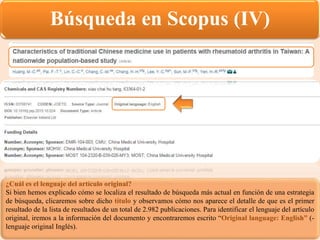 Búsqueda en Scopus (IV)
¿Cuál es el lenguaje del artículo original?
Si bien hemos explicado cómo se localiza el resultado de búsqueda más actual en función de una estrategia
de búsqueda, clicaremos sobre dicho título y observamos cómo nos aparece el detalle de que es el primer
resultado de la lista de resultados de un total de 2.982 publicaciones. Para identificar el lenguaje del artículo
original, iremos a la información del documento y encontraremos escrito “Original language: English” (-
lenguaje original Inglés).
 