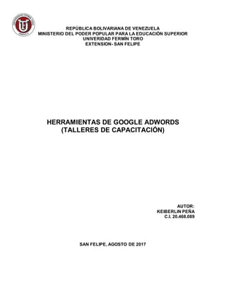 REPÚBLICA BOLIVARIANA DE VENEZUELA
MINISTERIO DEL PODER POPULAR PARA LA EDUCACIÓN SUPERIOR
UNIVERIDAD FERMÍN TORO
EXTENSION- SAN FELIPE
HERRAMIENTAS DE GOOGLE ADWORDS
(TALLERES DE CAPACITACIÓN)
AUTOR:
KEIBERLIN PEÑA
C.I. 20.468.089
SAN FELIPE, AGOSTO DE 2017
 