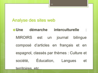 Analyse des sites web
Une démarche interculturelle :
MIROIRS est un journal bilingue
composé d’articles en français et en
espagnol, classés par thèmes : Culture et
société, Éducation, Langues et
territoires, etc...
10
 
