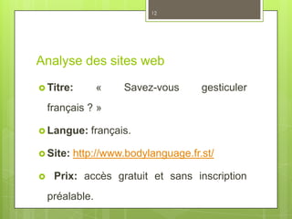 Analyse des sites web
 Titre: « Savez-vous gesticuler
français ? »
 Langue: français.
 Site: http://www.bodylanguage.fr.st/
 Prix: accès gratuit et sans inscription
préalable.
12
 