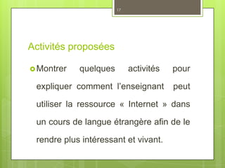 Activités proposées
Montrer quelques activités pour
expliquer comment l’enseignant peut
utiliser la ressource « Internet » dans
un cours de langue étrangère afin de le
rendre plus intéressant et vivant.
17
 