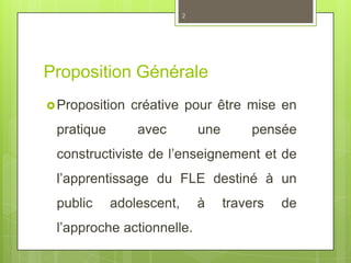 Proposition Générale
Proposition créative pour être mise en
pratique avec une pensée
constructiviste de l’enseignement et de
l’apprentissage du FLE destiné à un
public adolescent, à travers de
l’approche actionnelle.
2
 