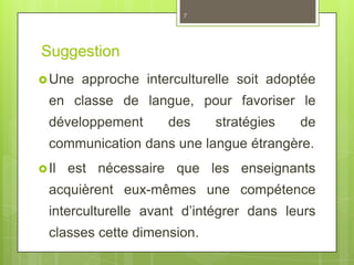 Suggestion
Une approche interculturelle soit adoptée
en classe de langue, pour favoriser le
développement des stratégies de
communication dans une langue étrangère.
Il est nécessaire que les enseignants
acquièrent eux-mêmes une compétence
interculturelle avant d’intégrer dans leurs
classes cette dimension.
7
 