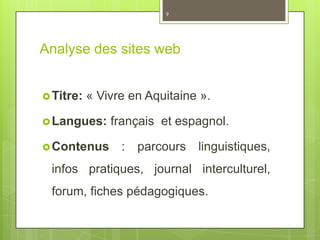 Analyse des sites web
Titre: « Vivre en Aquitaine ».
Langues: français et espagnol.
Contenus : parcours linguistiques,
infos pratiques, journal interculturel,
forum, fiches pédagogiques.
9
 