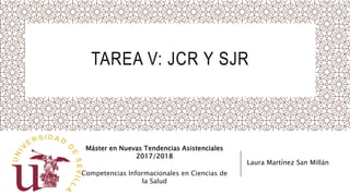 TAREA V: JCR Y SJR
Máster en Nuevas Tendencias Asistenciales
2017/2018
Competencias Informacionales en Ciencias de
la Salud
Laura Martínez San Millán
 