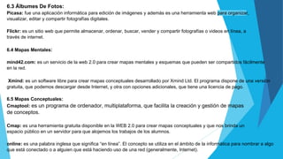 6.3 Álbumes De Fotos:
Picasa: fue una aplicación informática para edición de imágenes y además es una herramienta web para organizar,
visualizar, editar y compartir fotografías digitales.
Flickr: es un sitio web que permite almacenar, ordenar, buscar, vender y compartir fotografías o videos en línea, a
través de internet.
6.4 Mapas Mentales:
mind42.com: es un servicio de la web 2.0 para crear mapas mentales y esquemas que pueden ser compartidos fácilmente
en la red.
Xmind: es un software libre para crear mapas conceptuales desarrollado por Xmind Ltd. El programa dispone de una versión
gratuita, que podemos descargar desde Internet, y otra con opciones adicionales, que tiene una licencia de pago.
6.5 Mapas Conceptuales:
Cmaptool: es un programa de ordenador, multiplataforma, que facilita la creación y gestión de mapas
de conceptos.
Cmap: es una herramienta gratuita disponible en la WEB 2.0 para crear mapas conceptuales y que nos brinda un
espacio público en un servidor para que alojemos los trabajos de los alumnos.
online: es una palabra inglesa que significa “en línea”. El concepto se utiliza en el ámbito de la informática para nombrar a algo
que está conectado o a alguien que está haciendo uso de una red (generalmente, Internet).
 