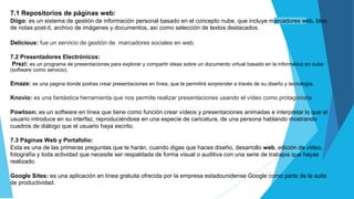 7.1 Repositorios de páginas web:
Diigo: es un sistema de gestión de información personal basado en el concepto nube, que incluye marcadores web, bloc
de notas post-it, archivo de imágenes y documentos, así como selección de textos destacados.
Delicious: fue un servicio de gestión de marcadores sociales en web.
7.2 Presentadores Electrónicos:
Prezi: es un programa de presentaciones para explorar y compartir ideas sobre un documento virtual basado en la informática en nube
(software como servicio).
Emaze: es una pagina donde podras crear presentaciones en línea, que te permitirá sorprender a través de su diseño y tecnología.
Knovio: es una fantástica herramienta que nos permite realizar presentaciones usando el vídeo como protagonista.
Powtoon: es un software en línea que tiene como función crear vídeos y presentaciones animadas e interpretar lo que el
usuario introduce en su interfaz, reproduciéndose en una especie de caricatura, de una persona hablando mostrando
cuadros de diálogo que el usuario haya escrito.
7.3 Páginas Web y Portafolio:
Esta es una de las primeras preguntas que te harán, cuando digas que haces diseño, desarrollo web, edición de vídeo,
fotografía y toda actividad que necesite ser respaldada de forma visual o auditiva con una serie de trabajos que hayas
realizado.
Google Sites: es una aplicación en línea gratuita ofrecida por la empresa estadounidense Google como parte de la suite
de productividad.
 