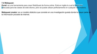 7.4 Webquest:
Zunal: es una herramienta para crear WebQuest de forma online. Está en inglés lo cual la hace muy
adecuada para las clases de este idioma, pero se puede utilizar perfectamente en cualquier otra materia.
Webquest creator: es un modelo didáctico que consiste en una investigación guiada donde la mayor parte de
la información procede de Internet.
 