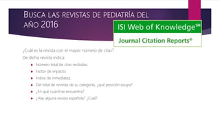 BUSCA LAS REVISTAS DE PEDIATRÍA DEL
AÑO 2016
¿Cuál es la revista con el mayor número de citas?
De dicha revista indica:
 Número total de citas recibidas.
 Factor de impacto.
 Índice de inmediatez.
 Del total de revistas de su categoría, ¿qué posición ocupa?
 ¿En qué cuartil se encuentra?
 ¿Hay alguna revista española? ¿Cuál?
 