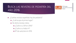 BUSCA LAS REVISTAS DE PEDIATRÍA DEL
AÑO 2016
 ¿Cuántas revistas españolas hay de pediatría?
 ¿Cuál ocupa el primer lugar?
 De dicha revistas indica
 ¿Cuál es su SJR en 2016?
 ¿Cuál es su índice H?
 Nº de autocitas en 2016
 