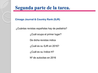 Segunda parte de la tarea.
Cimago Journal & Country Rank (SJR)
¿Cuántas revistas españolas hay de pediatría?
¿Cuál ocupa el primer lugar?
De dicha revistas indica
¿Cuál es su SJR en 2016?
¿Cuál es su índice H?
Nº de autocitas en 2016
 