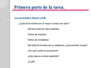 Primera parte de la tarea.
Journal Citation Report (JCR)
¿Cuál es la revista con el mayor número de citas?
Número total de citas recibidas.
Factor de impacto.
Índice de inmediatez.
Del total de revistas de su categoría, ¿qué posición ocupa?
¿En qué cuartil se encuentra?
¿Hay alguna revista española?
¿Cuál?
 