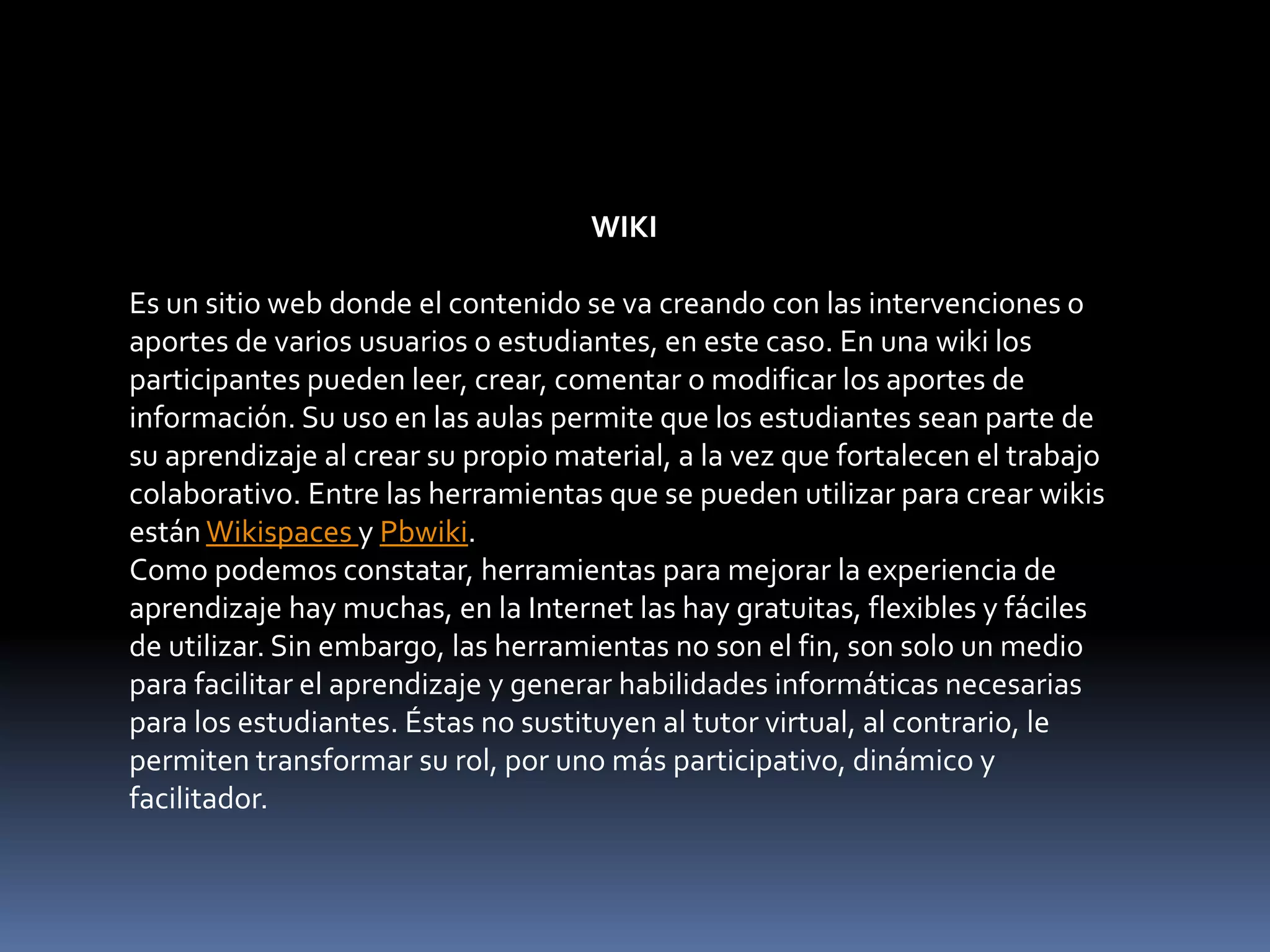 WIKI
Es un sitio web donde el contenido se va creando con las intervenciones o
aportes de varios usuarios o estudiantes, en este caso. En una wiki los
participantes pueden leer, crear, comentar o modificar los aportes de
información. Su uso en las aulas permite que los estudiantes sean parte de
su aprendizaje al crear su propio material, a la vez que fortalecen el trabajo
colaborativo. Entre las herramientas que se pueden utilizar para crear wikis
están Wikispaces y Pbwiki.
Como podemos constatar, herramientas para mejorar la experiencia de
aprendizaje hay muchas, en la Internet las hay gratuitas, flexibles y fáciles
de utilizar. Sin embargo, las herramientas no son el fin, son solo un medio
para facilitar el aprendizaje y generar habilidades informáticas necesarias
para los estudiantes. Éstas no sustituyen al tutor virtual, al contrario, le
permiten transformar su rol, por uno más participativo, dinámico y
facilitador.
 