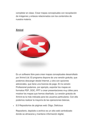 completar en clase. Crear mapas conceptuales con recopilación
de imágenes y enlaces relacionados con los contenidos de
nuestra materia.
Xmind
Es un software libre para crear mapas conceptuales desarrollado
por Xmind Ltd. El programa dispone de una versión gratuita, que
podemos descargar desde Internet, y otra con opciones
adicionales, que tiene una licencia de pago. En la versión
Profesional podemos, por ejemplo, exportar los mapas en
formatos PDF, DOC, PPT o crear presentaciones muy útiles para
mostrar los mapas que hemos diseñado. La versión gratuita de
Xmind es la más indicada para los usuarios particulares. Con ella
podemos realizar la mayoría de las operaciones básicas.
• 8.5 Repositorios de páginas web: Diigo, Delicious
Repositorio, depósito o archivo es un sitio web centralizado
donde se almacena y mantiene información digital,
 