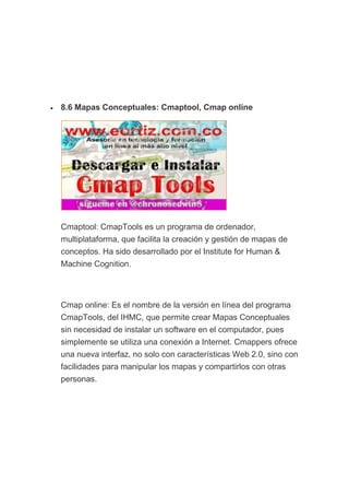 • 8.6 Mapas Conceptuales: Cmaptool, Cmap online
Cmaptool: CmapTools es un programa de ordenador,
multiplataforma, que facilita la creación y gestión de mapas de
conceptos. Ha sido desarrollado por el Institute for Human &
Machine Cognition.
Cmap online: Es el nombre de la versión en línea del programa
CmapTools, del IHMC, que permite crear Mapas Conceptuales
sin necesidad de instalar un software en el computador, pues
simplemente se utiliza una conexión a Internet. Cmappers ofrece
una nueva interfaz, no solo con características Web 2.0, sino con
facilidades para manipular los mapas y compartirlos con otras
personas.
 