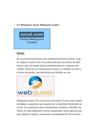• 8.7 Webquest: Zunal, Webquest creator
Zunal:
Es una herramienta para crear WebQuest de forma online. Está
en inglés lo cual la hace muy adecuada para las clases de este
idioma, pero se puede utilizar perfectamente en cualquier otra
materia. Zunal es una herramienta intuitiva, su interfaz es clara y
el texto es grande, características que facilitan su uso.
Webquest creator: Es un servicio de la web 2.0 para crear mapas
mentales y esquemas que pueden ser compartidos fácilmente en
la red. Ya conocemos otras herramientas similares a Mind42, de
hecho, en este laboratorio hemos presentado varias aplicaciones
para elaborar mapas y esquemas conceptuales de forma online.
 