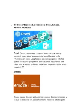 • 8.8 Presentadores Electrónicos: Prezi, Emaze,
Knovio, Powtoon
Prezi: Es un programa de presentaciones para explorar y
compartir ideas sobre un documento virtual basado en la
informática en nube. La aplicación se distingue por su interfaz
gráfica con zoom, que permite a los usuarios disponer de una
visión más acercada o alejada de la zona de presentación, en un
espacio 2.5D.
Emaze:
Emaze es una de esas aplicaciones web que debes mencionar, y
es que es bastante útil, específicamente nos sirve a todos para
 