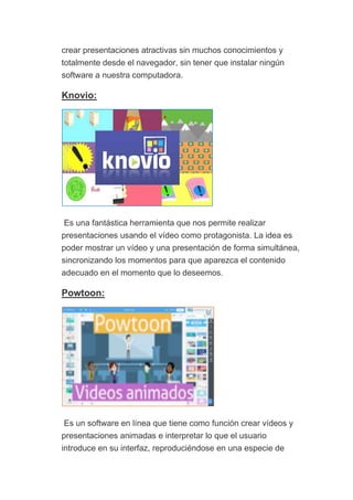 crear presentaciones atractivas sin muchos conocimientos y
totalmente desde el navegador, sin tener que instalar ningún
software a nuestra computadora.
Knovio:
Es una fantástica herramienta que nos permite realizar
presentaciones usando el vídeo como protagonista. La idea es
poder mostrar un vídeo y una presentación de forma simultánea,
sincronizando los momentos para que aparezca el contenido
adecuado en el momento que lo deseemos.
Powtoon:
Es un software en línea que tiene como función crear vídeos y
presentaciones animadas e interpretar lo que el usuario
introduce en su interfaz, reproduciéndose en una especie de
 