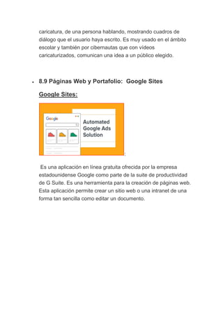 caricatura, de una persona hablando, mostrando cuadros de
diálogo que el usuario haya escrito. Es muy usado en el ámbito
escolar y también por cibernautas que con vídeos
caricaturizados, comunican una idea a un público elegido.
• 8.9 Páginas Web y Portafolio: Google Sites
Google Sites:
:
Es una aplicación en línea gratuita ofrecida por la empresa
estadounidense Google como parte de la suite de productividad
de G Suite. Es una herramienta para la creación de páginas web.
Esta aplicación permite crear un sitio web o una intranet de una
forma tan sencilla como editar un documento.
 