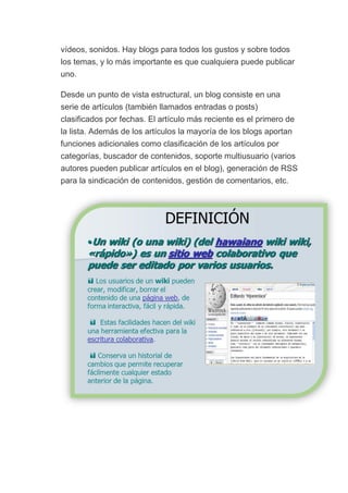vídeos, sonidos. Hay blogs para todos los gustos y sobre todos
los temas, y lo más importante es que cualquiera puede publicar
uno.
Desde un punto de vista estructural, un blog consiste en una
serie de artículos (también llamados entradas o posts)
clasificados por fechas. El artículo más reciente es el primero de
la lista. Además de los artículos la mayoría de los blogs aportan
funciones adicionales como clasificación de los artículos por
categorías, buscador de contenidos, soporte multiusuario (varios
autores pueden publicar artículos en el blog), generación de RSS
para la sindicación de contenidos, gestión de comentarios, etc.
 
