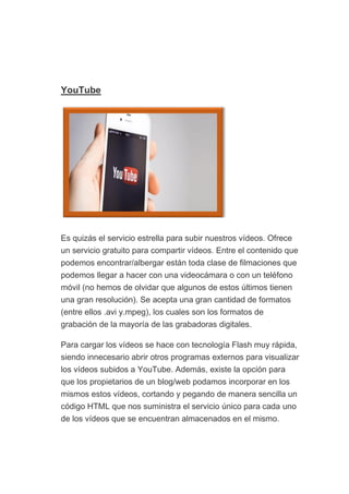 YouTube
Es quizás el servicio estrella para subir nuestros vídeos. Ofrece
un servicio gratuito para compartir vídeos. Entre el contenido que
podemos encontrar/albergar están toda clase de filmaciones que
podemos llegar a hacer con una videocámara o con un teléfono
móvil (no hemos de olvidar que algunos de estos últimos tienen
una gran resolución). Se acepta una gran cantidad de formatos
(entre ellos .avi y.mpeg), los cuales son los formatos de
grabación de la mayoría de las grabadoras digitales.
Para cargar los vídeos se hace con tecnología Flash muy rápida,
siendo innecesario abrir otros programas externos para visualizar
los vídeos subidos a YouTube. Además, existe la opción para
que los propietarios de un blog/web podamos incorporar en los
mismos estos vídeos, cortando y pegando de manera sencilla un
código HTML que nos suministra el servicio único para cada uno
de los vídeos que se encuentran almacenados en el mismo.
 
