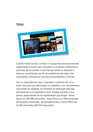 Vimeo
Cuando Vimeo se dio a conocer, un grupo de personas bastante
segmentado lo buscó para compartir su contenido profesional y
personal. No ha pasado mucho tiempo desde su aparición y
ahora es considerada una de las plataformas de video más
importantes, utilizada por grandes personalidades y marcas.
Con su capacidad de crear y reproducir contenido HD, el no
tener anuncios que interrumpan tu contenido y con una poderosa
comunidad de respaldo, es momento de descargar esta app
directamente en tu dispositivo móvil. Puedes acceder a tres
planes, dependiendo de las necesidades que tengas: Vimeo
Basic con 500 MB semanales, Vimeo Plus con 5 GB semanales
($130 pesos mensuales, aproximadamente) o Vimeo PRO con
20 GB semanales ($2,619 mensuales).
 