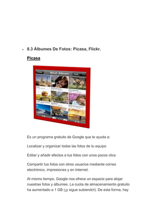 • 8.3 Álbumes De Fotos: Picasa, Flickr.
Picasa
Es un programa gratuito de Google que te ayuda a:
Localizar y organizar todas las fotos de tu equipo
Editar y añadir efectos a tus fotos con unos pocos clics
Compartir tus fotos con otros usuarios mediante correo
electrónico, impresiones y en Internet.
Al mismo tiempo, Google nos ofrece un espacio para alojar
nuestras fotos y álbumes. La cuota de almacenamiento gratuito
ha aumentado a 1 GB (¡y sigue subiendo!). De esta forma, hay
 